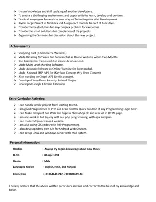  Ensure knowledge and skill updating of another developers.
 To create a challenging environment and opportunity to learn, develop and perform.
 Teach all employees for work in New Way or Technology for Web Development.
 Divide Large Project in Modules and Assign each module to each IT Executive.
 Provide the best solution for any complex problem for executives.
 Provide the smart solutions for completion of the projects.
 Organising the Seminars for discussion about the new project.
Achievements
 Shopping Cart (E-Commerce Websites)
 Made Retailing Software For Poorvanchal as Online Website within Two Months.
 Use Codeigniter framework for secure development.
 Made Multi Level Marking Software.
 Made Account Software as Online Website for Poorvanchal.
 Made Secured PHP API for iKeyPass Concept (My Own Concept)
 Also working on Graph API for this concept.
 Developed WordPress Security Related Plugin
 Developed Google Chrome Extension
Extra-Curricular Activities:
 I can handle whole project from starting to end.
 I am good Programmer of PHP and I can find the Quick Solution of any Programming Logic Error.
 I can Make Design of Full Web Site Page in Photoshop CC and also set in HTML page.
 I am also work in Full Jquery with our php programming, with ajax and json.
 I can make full jquery based website.
 I am also using CSS codes with PHP Programming.
 I also developed my own API for Android Web Services.
 I can setup Linux and windows server with mail system.
Personal Information:
Hobbies : Always try to gain knowledge about new things
D.O.B : 08-Apr-1991
Gender : Male
Languages Known : English, Hindi, and Punjabi
Contact No : +919646451712, +919803675124
I hereby declare that the above written particulars are true and correct to the best of my knowledge and
belief.
 