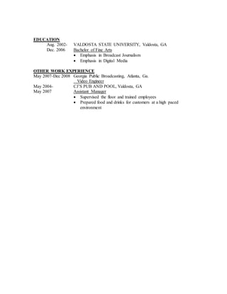 EDUCATION
Aug. 2002- VALDOSTA STATE UNIVERSITY, Valdosta, GA
Dec. 2006 Bachelor of Fine Arts
 Emphasis in Broadcast Journalism
 Emphasis in Digital Media
OTHER WORK EXPERIENCE
May 2007-Dec 2008 Georgia Public Broadcasting, Atlanta, Ga.
Video Engineer
May 2004- CJ’S PUB AND POOL, Valdosta, GA
May 2007 Assistant Manager
 Supervised the floor and trained employees
 Prepared food and drinks for customers at a high paced
environment
 