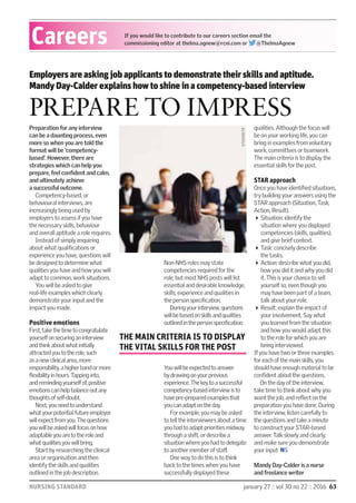 NURSING STANDARD january 27 :: vol 30 no 22 :: 2016 63
Careers If you would like to contribute to our careers section email the
commissioning editor at thelma.agnew@rcni.com or @ThelmaAgnew
Preparation for any interview
can be a daunting process, even
more so when you are told the
format will be ‘competency-
based’. However, there are
strategies which can help you
prepare, feel conﬁdent and calm,
and ultimately achieve
a successful outcome.
Competency-based, or
behavioural interviews, are
increasingly being used by
employers to assess if you have
the necessary skills, behaviour
and overall aptitude a role requires.
Instead of simply enquiring
about what qualiﬁcations or
experience you have, questions will
be designed to determine what
qualities you have and how you will
adapt to common, work situations.
You will be asked to give
real-life examples which clearly
demonstrate your input and the
impact you made.
Positive emotions
First,takethetimetocongratulate
yourselfonsecuringaninterview
andthinkaboutwhatinitially
attractedyoutotherole,such
asanewclinicalarea,more
responsibility,ahigherbandormore
ﬂexibilityinhours.Tappinginto,
andremindingyourselfof,positive
emotionscanhelpbalanceoutany
thoughtsofself-doubt.
Next,youneedtounderstand
whatyourpotentialfutureemployer
willexpectfromyou.Thequestions
youwillbeaskedwillfocusonhow
adaptableyouaretotheroleand
whatqualitiesyouwillbring.
Start by researching the clinical
area or organisation and then
identify the skills and qualities
outlined in the job description.
Non-NHS roles may state
competencies required for the
role, but most NHS posts will list
essential and desirable knowledge,
skills, experience and qualities in
the person speciﬁcation.
Duringyourinterview,questions
willbebasedonskillsandqualities
outlinedinthepersonspeciﬁcation.
Youwillbeexpectedtoanswer
bydrawingonyourprevious
experience.Thekeytoasuccessful
competency-basedinterviewisto
havepre-preparedexamplesthat
youcanadaptontheday.
For example, you may be asked
to tell the interviewers about a time
you had to adapt priorities midway
through a shift, or describe a
situation where you had to delegate
to another member of staﬀ.
One way to do this is to think
back to the times when you have
successfully displayed these
qualities. Although the focus will
be on your working life, you can
bring in examples from voluntary
work, committees or teamwork.
The main criteria is to display the
essential skills for the post.
STAR approach
Once you have identiﬁed situations,
try building your answers using the
STAR approach (Situation, Task,
Action, Result).
Situation: identify the
situation where you displayed
competencies (skills, qualities),
and give brief context.
Task: concisely describe
the tasks.
Action: describe what you did,
how you did it and why you did
it. This is your chance to sell
yourself so, even though you
may have been part of a team,
talk about your role.
Result: explain the impact of
your involvement. Say what
you learned from the situation
and how you would adapt this
to the role for which you are
being interviewed.
If you have two or three examples
for each of the main skills, you
should have enough material to be
conﬁdent about the questions.
On the day of the interview,
take time to think about why you
want the job, and reﬂect on the
preparation you have done. During
the interview, listen carefully to
the questions and take a minute
to construct your STAR-based
answer. Talk slowly and clearly,
and make sure you demonstrate
your input NS
PREPARE TO IMPRESS
Employers are asking job applicants to demonstrate their skills and aptitude.
Mandy Day-Calder explains how to shine in a competency-based interview
Mandy Day-Calder is a nurse
and freelance writer
STOCKBYTE
THE MAIN CRITERIA IS TO DISPLAY
THE VITAL SKILLS FOR THE POST
 