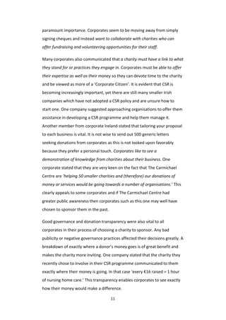 11
paramount importance. Corporates seem to be moving away from simply
signing cheques and instead want to collaborate with charities who can
offer fundraising and volunteering opportunities for their staff.
Many corporates also communicated that a charity must have a link to what
they stand for or practices they engage in. Corporates must be able to offer
their expertise as well as their money so they can devote time to the charity
and be viewed as more of a ‘Corporate Citizen’. It is evident that CSR is
becoming increasingly important, yet there are still many smaller Irish
companies which have not adopted a CSR policy and are unsure how to
start one. One company suggested approaching organisations to offer them
assistance in developing a CSR programme and help them manage it.
Another member from corporate Ireland stated that tailoring your proposal
to each business is vital. It is not wise to send out 500 generic letters
seeking donations from corporates as this is not looked upon favorably
because they prefer a personal touch. Corporates like to see a
demonstration of knowledge from charities about their business. One
corporate stated that they are very keen on the fact that The Carmichael
Centre are ‘helping 50 smaller charities and (therefore) our donations of
money or services would be going towards a number of organisations.’ This
clearly appeals to some corporates and if The Carmichael Centre had
greater public awareness then corporates such as this one may well have
chosen to sponsor them in the past.
Good governance and donation transparency were also vital to all
corporates in their process of choosing a charity to sponsor. Any bad
publicity or negative governance practices affected their decisions greatly. A
breakdown of exactly where a donor’s money goes is of great benefit and
makes the charity more inviting. One company stated that the charity they
recently chose to involve in their CSR programme communicated to them
exactly where their money is going. In that case ‘every €16 raised = 1 hour
of nursing home care.’ This transparency enables corporates to see exactly
how their money would make a difference.
 
