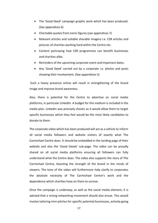 17
 The ‘Good Deed’ campaign graphic work which has been produced.
(See appendices 6)
 Charitable quotes from iconic figures (see appendices 7)
 Relevant articles and suitable sharable imagery i.e. CSR articles and
pictures of charities working hard within the Centre etc.
 Content portraying how CSR programmes can benefit businesses
and charities alike.
 Reminders of the upcoming corporate event and important dates.
 Any ‘Good Deed’ carried out by a corporate i.e. photos and posts
showing their involvement. (See appendices 5)
Such a heavy presence online will result in strengthening of the brand
image and improve brand awareness.
Also, there is potential for the Centre to advertise on social media
platforms, in particular LinkedIn. A budget for this medium is included in the
media plan. LinkedIn was precisely chosen as it would allow them to target
specific businesses which they feel would be the most likely candidates to
donate to them.
The corporate video which has been produced will act as a vehicle to inform
all social media followers and website visitors of exactly what The
Carmichael Centre does. It should be embedded in the landing page of their
website and also the ‘Good Deeds’ sub-page. The video can be proudly
shared on all social media platforms ensuring all followers can fully
understand what the Centre does. The video also supports the story of The
Carmichael Centre, boosting the strength of the brand in the minds of
viewers. The tone of the video will furthermore help clarify to corporates
the absolute necessity of The Carmichael Centre’s work and the
dependence which charities have on them to survive.
Once the campaign is underway, as well as the social media element, it is
advised that a strong networking movement should also ensue. This would
involve tailoring mini-pitches for specific potential businesses, actively going
 