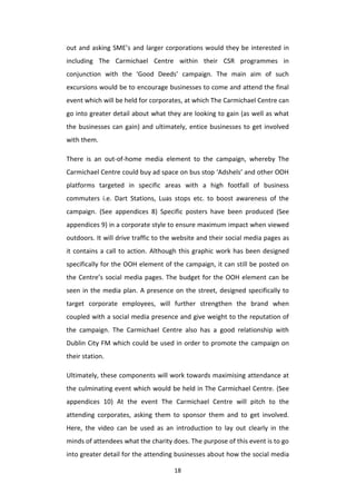 18
out and asking SME’s and larger corporations would they be interested in
including The Carmichael Centre within their CSR programmes in
conjunction with the ‘Good Deeds’ campaign. The main aim of such
excursions would be to encourage businesses to come and attend the final
event which will be held for corporates, at which The Carmichael Centre can
go into greater detail about what they are looking to gain (as well as what
the businesses can gain) and ultimately, entice businesses to get involved
with them.
There is an out-of-home media element to the campaign, whereby The
Carmichael Centre could buy ad space on bus stop ‘Adshels’ and other OOH
platforms targeted in specific areas with a high footfall of business
commuters i.e. Dart Stations, Luas stops etc. to boost awareness of the
campaign. (See appendices 8) Specific posters have been produced (See
appendices 9) in a corporate style to ensure maximum impact when viewed
outdoors. It will drive traffic to the website and their social media pages as
it contains a call to action. Although this graphic work has been designed
specifically for the OOH element of the campaign, it can still be posted on
the Centre’s social media pages. The budget for the OOH element can be
seen in the media plan. A presence on the street, designed specifically to
target corporate employees, will further strengthen the brand when
coupled with a social media presence and give weight to the reputation of
the campaign. The Carmichael Centre also has a good relationship with
Dublin City FM which could be used in order to promote the campaign on
their station.
Ultimately, these components will work towards maximising attendance at
the culminating event which would be held in The Carmichael Centre. (See
appendices 10) At the event The Carmichael Centre will pitch to the
attending corporates, asking them to sponsor them and to get involved.
Here, the video can be used as an introduction to lay out clearly in the
minds of attendees what the charity does. The purpose of this event is to go
into greater detail for the attending businesses about how the social media
 