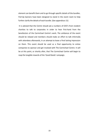 19
element can benefit them and to go through specific details of the bundles.
Pull-Up banners have been designed to stand in the event room to help
further clarify the details of each bundle. (See appendices 11)
It is advised that the Centre should ask a numbers of CEO’s from resident
charities to talk to corporates in order to hear first-hand from the
benefactors of the Carmichael Centre’s work. The ambiance of the event
should be relaxed and members should make an effort to talk informally
with attendees afterwards, in an attempt to leave a final lasting impression
on them. This event should be used as a final opportunity to entice
companies to sponsor and get involved with The Carmichael Centre. It will
be at this point, or shortly after, that The Carmichael Centre will begin to
reap the tangible rewards of the ‘Good Deeds’ campaign.
 