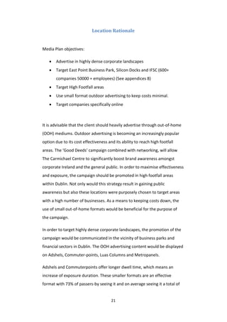21
Location Rationale
Media Plan objectives:
 Advertise in highly dense corporate landscapes
 Target East Point Business Park, Silicon Docks and IFSC (600+
companies 50000 + employees) (See appendices 8)
 Target High Footfall areas
 Use small format outdoor advertising to keep costs minimal.
 Target companies specifically online
It is advisable that the client should heavily advertise through out-of-home
(OOH) mediums. Outdoor advertising is becoming an increasingly popular
option due to its cost effectiveness and its ability to reach high footfall
areas. The ‘Good Deeds’ campaign combined with networking, will allow
The Carmichael Centre to significantly boost brand awareness amongst
corporate Ireland and the general public. In order to maximise effectiveness
and exposure, the campaign should be promoted in high footfall areas
within Dublin. Not only would this strategy result in gaining public
awareness but also these locations were purposely chosen to target areas
with a high number of businesses. As a means to keeping costs down, the
use of small out-of-home formats would be beneficial for the purpose of
the campaign.
In order to target highly dense corporate landscapes, the promotion of the
campaign would be communicated in the vicinity of business parks and
financial sectors in Dublin. The OOH advertising content would be displayed
on Adshels, Commuter-points, Luas Columns and Metropanels.
Adshels and Commuterpoints offer longer dwell time, which means an
increase of exposure duration. These smaller formats are an effective
format with 73% of passers-by seeing it and on average seeing it a total of
 