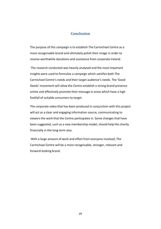 29
Conclusion
The purpose of this campaign is to establish The Carmichael Centre as a
more recognisable brand and ultimately polish their image in order to
receive worthwhile donations and assistance from corporate Ireland.
The research conducted was heavily analysed and the most important
insights were used to formulise a campaign which satisfies both The
Carmichael Centre’s needs and their target audience’s needs. The ‘Good
Deeds’ movement will allow the Centre establish a strong brand presence
online and effectively promote their message in areas which have a high
footfall of suitable consumers to target.
The corporate video that has been produced in conjunction with this project
will act as a clear and engaging information source, communicating to
viewers the work that the Centre participates in. Some changes that have
been suggested, such as a new membership model, should help the charity
financially in the long-term also.
With a large amount of work and effort from everyone involved, The
Carmichael Centre will be a more recognisable, stronger, relevant and
forward-looking brand.
 