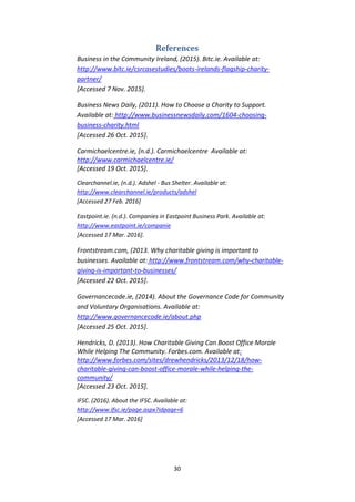 30
References
Business in the Community Ireland, (2015). Bitc.ie. Available at:
http://www.bitc.ie/csrcasestudies/boots-irelands-flagship-charity-
partner/
[Accessed 7 Nov. 2015].
Business News Daily, (2011). How to Choose a Charity to Support.
Available at: http://www.businessnewsdaily.com/1604-choosing-
business-charity.html
[Accessed 26 Oct. 2015].
Carmichaelcentre.ie, (n.d.). Carmichaelcentre Available at:
http://www.carmichaelcentre.ie/
[Accessed 19 Oct. 2015].
Clearchannel.ie, (n.d.). Adshel - Bus Shelter. Available at:
http://www.clearchannel.ie/products/adshel
[Accessed 27 Feb. 2016]
Eastpoint.ie. (n.d.). Companies in Eastpoint Business Park. Available at:
http://www.eastpoint.ie/companie
[Accessed 17 Mar. 2016].
Frontstream.com, (2013. Why charitable giving is important to
businesses. Available at: http://www.frontstream.com/why-charitable-
giving-is-important-to-businesses/
[Accessed 22 Oct. 2015].
Governancecode.ie, (2014). About the Governance Code for Community
and Voluntary Organisations. Available at:
http://www.governancecode.ie/about.php
[Accessed 25 Oct. 2015].
Hendricks, D. (2013). How Charitable Giving Can Boost Office Morale
While Helping The Community. Forbes.com. Available at:
http://www.forbes.com/sites/drewhendricks/2013/12/18/how-
charitable-giving-can-boost-office-morale-while-helping-the-
community/
[Accessed 23 Oct. 2015].
IFSC. (2016). About the IFSC. Available at:
http://www.ifsc.ie/page.aspx?idpage=6
[Accessed 17 Mar. 2016]
 