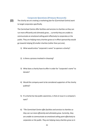 35
Corporate Questions (Primary Research)
The charity we are creating a marketing plan for (Carmichael Centre) want
to target corporates specifically.
The Carmichael Centre offer facilities and services to charities so they can
run more efficiently and ultimately grow.... currently they are unable to
communicate an emotional selling point effectively to corporates or the
public. They are helping many charities grow so in effect sponsorship would
go towards helping 50 smaller charities (rather than just one).
1) What would entice “corporate’s name” to sponsor a charity?
2) Is there a process involved in choosing?
3) What does a charity have to offer in order for “corporate’s name” to
donate?
4) Would the company want to be considered supporters of the charity
publicly?
5) If a charity has low public awareness, is that an issue in a company’s
eyes?
6) “The Carmichael Centre offer facilities and services to charities so
they can run more efficiently and ultimately grow. Currently, they
are unable to communicate an emotional selling point effectively to
corporates or the public. They are helping many charities grow so in
(2)
 