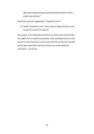 36
effect sponsorship would go towards helping 50 smaller charities
(rather than just one).”
Does that sound more appealing to “corporate’s name”?
7) Would “corporate’s name” rather sponsor a large charity for some
reason? If so what is the reason?
The purpose of me asking these questions is to find answers that will offer
me insights from a corporate perspective. If you could get back to me with
answers to these questions as soon as you find time to, then that would be
greatly appreciated! We must stress that we are merely looking for
information – not money.
 