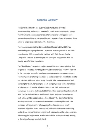 4
Executive Summary
The Carmichael Centre is a Dublin based charity that provides
accommodation and support services for charities and community groups.
Their low brand awareness and lack of an emotional selling point have
hindered their ability to attract public and corporate financial support. Their
aim is to target corporate Ireland for donations.
The research suggests that Corporate Social Responsibility (CSR) has
evolved beyond signing cheques. Corporates nowadays want to use their
expertise and skills to be directly involved with their chosen charity.
Companies stressed that employee and colleague engagement with the
charity was of critical importance.
The ‘Good Deeds’ campaign revolves around the key research insight that
corporates nowadays want to get involved with charities. The first element
of the campaign is to offer bundles to companies which they can sponsor.
The main point of offering bundles is to suit a corporate’s need to be able to
get involved and, most importantly, to make it far more convenient and
tempting for them. For example, an I.T. company would be far more likely
to sponsor an I.T. bundle, allowing them to use their expertise and
knowledge in an area that is suited to them. Once a corporate gets involved
with The Carmichael Centre and donates funds and time to their cause,
such action will be recognised as a ‘Good Deed’. The Carmichael Centre
would publish this ‘Good Deed’ on all their social media platforms. The
campaign will be driven by a heavy social media presence, a newly
produced corporate video, strategically located out-of-home advertising
and a strong networking movement. Such a campaign will create a stronger,
increasingly distinguishable “Carmichael Centre” brand, ultimately leading
to donations from corporate Ireland.
 