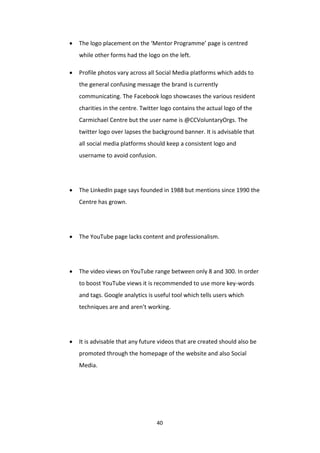 40
 The logo placement on the ‘Mentor Programme’ page is centred
while other forms had the logo on the left.
 Profile photos vary across all Social Media platforms which adds to
the general confusing message the brand is currently
communicating. The Facebook logo showcases the various resident
charities in the centre. Twitter logo contains the actual logo of the
Carmichael Centre but the user name is @CCVoluntaryOrgs. The
twitter logo over lapses the background banner. It is advisable that
all social media platforms should keep a consistent logo and
username to avoid confusion.
 The LinkedIn page says founded in 1988 but mentions since 1990 the
Centre has grown.
 The YouTube page lacks content and professionalism.
 The video views on YouTube range between only 8 and 300. In order
to boost YouTube views it is recommended to use more key-words
and tags. Google analytics is useful tool which tells users which
techniques are and aren’t working.
 It is advisable that any future videos that are created should also be
promoted through the homepage of the website and also Social
Media.
 