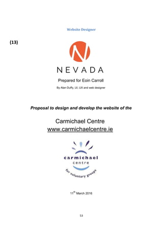 53
Website Designer
Prepared for Eoin Carroll
By Alan Duffy, UI, UX and web designer
Proposal to design and develop the website of the
Carmichael Centre
www.carmichaelcentre.ie
11
th
March 2016
(13)
 