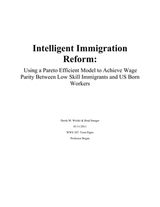 Intelligent Immigration
Reform:
Using a Pareto Efficient Model to Achieve Wage
Parity Between Low Skill Immigrants and US Born
Workers
Derek M. Welski & Brad Stanger
01/11/2011
WWS 307: Term Paper
Professor Bogan
 