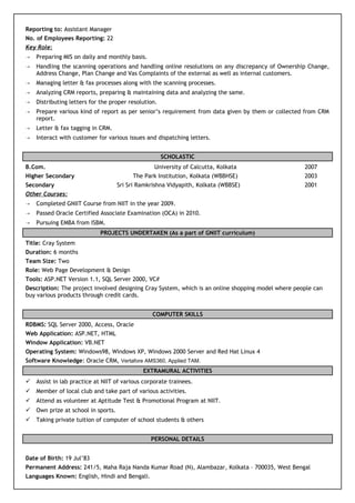 Reporting to: Assistant Manager
No. of Employees Reporting: 22
Key Role:
 Preparing MIS on daily and monthly basis.
 Handling the scanning operations and handling online resolutions on any discrepancy of Ownership Change,
Address Change, Plan Change and Vas Complaints of the external as well as internal customers.
 Managing letter & fax processes along with the scanning processes.
 Analyzing CRM reports, preparing & maintaining data and analyzing the same.
 Distributing letters for the proper resolution.
 Prepare various kind of report as per senior’s requirement from data given by them or collected from CRM
report.
 Letter & fax tagging in CRM.
 Interact with customer for various issues and dispatching letters.
SCHOLASTIC
B.Com. University of Calcutta, Kolkata 2007
Higher Secondary The Park Institution, Kolkata (WBBHSE) 2003
Secondary Sri Sri Ramkrishna Vidyapith, Kolkata (WBBSE) 2001
Other Courses:
 Completed GNIIT Course from NIIT in the year 2009.
 Passed Oracle Certified Associate Examination (OCA) in 2010.
 Pursuing EMBA from ISBM.
PROJECTS UNDERTAKEN (As a part of GNIIT curriculum)
Title: Cray System
Duration: 6 months
Team Size: Two
Role: Web Page Development & Design
Tools: ASP.NET Version 1.1, SQL Server 2000, VC#
Description: The project involved designing Cray System, which is an online shopping model where people can
buy various products through credit cards.
COMPUTER SKILLS
RDBMS: SQL Server 2000, Access, Oracle
Web Application: ASP.NET, HTML
Window Application: VB.NET
Operating System: Windows98, Windows XP, Windows 2000 Server and Red Hat Linux 4
Software Knowledge: Oracle CRM, Vertafore AMS360, Applied TAM.
EXTRAMURAL ACTIVITIES
 Assist in lab practice at NIIT of various corporate trainees.
 Member of local club and take part of various activities.
 Attend as volunteer at Aptitude Test & Promotional Program at NIIT.
 Own prize at school in sports.
 Taking private tuition of computer of school students & others
PERSONAL DETAILS
Date of Birth: 19 Jul’83
Permanent Address: 241/5, Maha Raja Nanda Kumar Road (N), Alambazar, Kolkata – 700035, West Bengal
Languages Known: English, Hindi and Bengali.
 