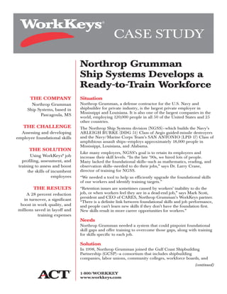 THE COMPANY
Northrop Grumman
Ship Systems, based in
Pascagoula, MS
THE CHALLENGE
Assessing and developing
employee foundational skills
THE SOLUTION
Using WorkKeys®
job
profiling, assessment, and
training to assess and boost
the skills of incumbent
employees
THE RESULTS
A 28 percent reduction
in turnover, a significant
boost in work quality, and
millions saved in layoff and
training expenses
Situation
Northrop Grumman, a defense contractor for the U.S. Navy and
shipbuilder for private industry, is the largest private employer in
Mississippi and Louisiana. It is also one of the largest companies in the
world, employing 120,000 people in all 50 of the United States and 25
other countries.
The Northrop Ship Systems division (NGSS)—which builds the Navy’s
ARLEIGH BURKE (DDG 51) Class of Aegis guided-missile destroyers
and the Navy/Marine Corps Team’s SAN ANTONIO (LPD 17) Class of
amphibious assault ships—employs approximately 18,000 people in
Mississippi, Louisiana, and Alabama.
Like many employers, NGSS’s goal is to retain its employees and
increase their skill levels. “In the late ’90s, we hired lots of people.
Many lacked the foundational skills—such as mathematics, reading, and
observation skills—needed to do their jobs,” says Dr. Larry Crane,
director of training for NGSS.
“We needed a tool to help us efficiently upgrade the foundational skills
of our workers and identify training targets.”
“Retention issues are sometimes caused by workers’ inability to do the
job, or when workers feel they are in a dead-end job,” says Mark Scott,
president and CEO of CARES, Northrop Grumman’s WorkKeys partner.
“There is a definite link between foundational skills and job performance,
and people can’t learn new skills if they don’t have the foundation first.
New skills result in more career opportunities for workers.”
Needs
Northrop Grumman needed a system that could pinpoint foundational
skill gaps and offer training to overcome those gaps, along with training
for skills specific to each job.
Solution
In 1998, Northrop Grumman joined the Gulf Coast Shipbuilding
Partnership (GCSP)—a consortium that includes shipbuilding
companies, labor unions, community colleges, workforce boards, and
(continued)
CASE STUDY
Northrop Grumman
Ship Systems Develops a
Ready-to-Train Workforce
1-800/WORKKEY
www.workkeys.com
 