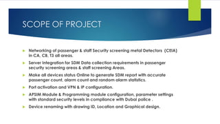 SCOPE OF PROJECT
 Networking of passenger & staff Security screening metal Detectors (CEIA)
in CA, CB, T3 all areas.
 Server Integration for SDM Data collection requirements in passenger
security screening areas & staff screening Areas.
 Make all devices status Online to generate SDM report with accurate
passenger count, alarm count and random alarm statistics.
 Port activation and VPN & IP configuration.
 APSIM Module & Programming module configuration, parameter settings
with standard security levels in compliance with Dubai police .
 Device renaming with drawing ID, Location and Graphical design.
 