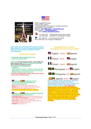 Professional Profile: Page 1 of 4
Eiffel Linguistic Services
President: Mario Abelend,
A Life/Voting Member of the American Translators Association
Vice President: Yandy G. Abelend
WebSites: http://eiffelsl.free.fr http://eiffelsl.eu.pn
Email: Inquiries: Info-EiffelSL@gmx.fr
Clients: EiffelSL-Clients@francemel.fr
U.S. East Coast (754)307-6335 (917)791-2412 (mobile)
U.S. West Coast (702)499-5151 (702)462-8874 (mobile)
(951) 394-9159 U.S. Business Code: 541930
Office: 4254 Lael Ct, N Las Vegas, NV 89032-0571
All services are performed personally by Linguist
Mario Abelend, a mother-tongue Spanish speaker
with near-native fluency in English, French
and Portuguese.
DESCRIPTION OF SERVICES
TRANSLATING SERVICES WORLDWIDE AT OUR
NORTH LAS VEGAS, NV OFFICE:
TRANSLATION of source-language websites, as well as digital and
paper documents. Also LINGUISTIC REVISION AND EDITING of
client-provided pretranslated documents.
We specialize on the following subjects:
COMMERCIAL
LEGAL (depositions, sentences, certificates, contracts, last wills
and testaments, car insurance, home insurance, life insurance)
MEDICAL (healthcare and health insurance)
Translations into English will be certified - upon customer's request
- for use in the U.S. domestic market.
Language Pairs in which
Translation Services are provided:
English  Spanish
French  English
French  Spanish
Portuguese  English
Portuguese  Spanish
Spanish  English
 ENGLISH SPANISH FACE-TO-FACE
OUT-OF-COURT, CONSECUTIVE INTERPRETING
IN THE LAS VEGAS VALLEY, NV:
LEGAL (Depositions, Examinations under Oath, etc.)
MEDICAL (Doctor Visits, Interviews of Patients or Patients’
Families with Doctors, Health Assessments, etc.).
[COURTROOM INTERPRETING SERVICES NOT PROVIDED]
 ENGLISH SPANISH TELEPHONIC INTERPRETING
FROM OUR NORTH LAS VEGAS, NV OFFICE:
CUSTOMER SERVICE: Cable TV, Electric, Gas, Social Services, etc.
COURT AND LAW ENFORCEMENT: Civil, Criminal, Immigration,
Traffic, Workers’ Compensation, Social Services.
HEALTH CARE: Medical Doctor's and Dental Office Visits, E.R.
Triage, Mental Health Assessments, etc.
INSURANCE: Auto, Home, Life
Sorry. Subtitling, Audio Transcription, Same-Day
Rush Translation of Lengthy Documents,
Typographical Proofreading, Voice-Over Services
and Translations from or into Haitian Créole,
Russian, Arabic or Hebrew NOT PROVIDED.
Explanatory Note: Contrary to popular belief, translations of
supporting documents to be submitted to the U.S. Citizenship and
Immigration Service (U.S.C.I.S.) or any other U.S. government
agencies are not required to have been done by ATA-certified
translators. U.S. Federal government agencies only require, on
the one hand, that any translation submitted to them be certified
by the translator as complete and accurate, and on the other
hand, that said translator certifies that he or she is fully
competent to translate from the source foreign language
into English.
 