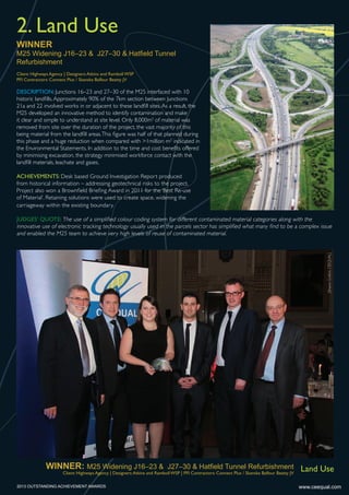 WINNER
M25 Widening J16–23 & J27–30 & Hatﬁeld Tunnel
Refurbishment
2. Land Use
DESCRIPTION: Junctions 16–23 and 27–30 of the M25 interfaced with 10
historic landfills.Approximately 90% of the 7km section between Junctions
21a and 22 involved works in or adjacent to these landfill sites.As a result, the
M25 developed an innovative method to identify contamination and make
it clear and simple to understand at site level. Only 8,000m3
of material was
removed from site over the duration of the project, the vast majority of this
being material from the landfill areas.This figure was half of that planned during
this phase and a huge reduction when compared with >1million m3
indicated in
the Environmental Statements. In addition to the time and cost benefits offered
by minimising excavation, the strategy minimised workforce contact with the
landfill materials, leachate and gases.
ACHIEVEMENTS: Desk based Ground Investigation Report produced
from historical information – addressing geotechnical risks to the project.
Project also won a Brownfield Briefing Award in 2011 for the ‘Best Re-use
of Material’. Retaining solutions were used to create space, widening the
carriageway within the existing boundary.
JUDGES’ QUOTE: The use of a simplified colour coding system for different contaminated material categories along with the
innovative use of electronic tracking technology usually used in the parcels sector has simplified what many find to be a complex issue
and enabled the M25 team to achieve very high levels of reuse of contaminated material.
Client: Highways Agency | Designers:Atkins and Ramboll WSP
PFI Contractors: Connect Plus / Skanska Balfour Beatty JV
www.ceequal.com
[SharonGrafton,CEEQUAL]
WINNER: M25 Widening J16–23 & J27–30 & Hatﬁeld Tunnel Refurbishment
Client: Highways Agency | Designers:Atkins and Ramboll WSP | PFI Contractors: Connect Plus / Skanska Balfour Beatty JV
Land Use
2013 OUTSTANDING ACHIEVEMENT AWARDS
 
