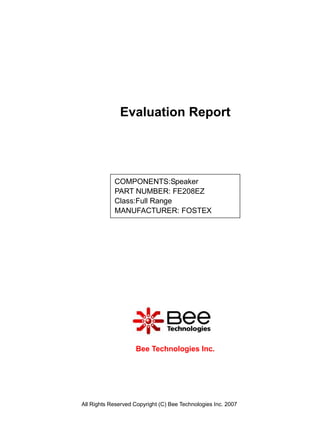 Evaluation Report




            COMPONENTS:Speaker
            PART NUMBER: FE208EZ
            Class:Full Range
            MANUFACTURER: FOSTEX




                    Bee Technologies Inc.




All Rights Reserved Copyright (C) Bee Technologies Inc. 2007
 