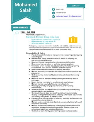 Mohamed
Salah +971509129708
mohamed_salah_511@yahoo.com
Dubai – UAE.
CONTACT
General Accountant.
Egyptian & Emirates Group - Dubai (UAE)
- Egyptian Emirates Foodstuff Trd. & Supplier LLC.
- Egyptian Emirates Air Cargo Services LLC.
- Ibn Al Arab Foodstuff Trading LLC.
The beginning was an accountant at the Head office until Feb 2012, and then moved as a
Senior accountant in supplier Branch to hotels and restaurants in the UAE until June 2013,
Then General accountant Responsible for the group accounts and banks.
Responsibilities & Duties:
• Provide financial information to management by researching and analyzing
accounting data.
• Prepare asset, liability, and capital account entries by compiling and
analyzing account information.
• Document financial transactions by entering account information.
• Recommend financial actions by analyzing accounting options.
• Summarize current financial status by collecting information; preparing
balance sheet, profit and loss statement, and other reports.
• Substantiate financial transactions by auditing documents.
• Maintain accounting controls by preparing and recommending policies and
procedures.
• Guide accounting clerical staff by coordinating activities and answering
questions.
• Reconcile financial discrepancies by collecting and analyzing account
information.
• Secure financial information by completing data base backups.
• Maintain financial security by following internal controls.
• Prepare payments by verifying documentation, and requesting
disbursements.
• Answer accounting procedure questions by researching and interpreting
accounting policy and regulations.
• Comply with federal, state, and local financial legal requirements by
studying existing and new legislation, enforcing adherence to requirements,
and advising management on needed actions.
• Prepare special financial reports by collecting, analysing, and summarizing
account information and trends
• Maintain customer confidence and protects operations by keeping financial
information confidential.
• Maintain professional and technical knowledge by attending educational
workshops; reviewing professional publications; establishing personal
networks; participating in professional societies.
• Contribute to team effort by accomplishing related results as needed.
2010 - Feb. 2014
WORK EXPERIENCE
 