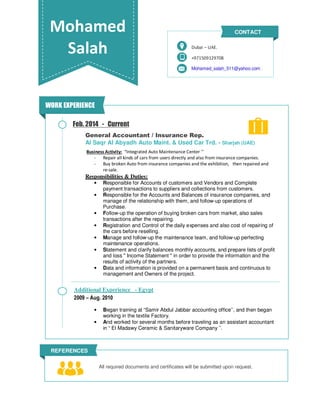 Mohamed
Salah +971509129708
Mohamed_salah_511@yahoo.com
Dubai – UAE.
CONTACT
REFERENCES
All required documents and certificates will be submitted upon request.
Feb. 2014 - Current
General Accountant / Insurance Rep.
Al Saqr Al Abyadh Auto Maint. & Used Car Trd. - Sharjah (UAE)
Business Activity: “Integrated Auto Maintenance Center ’’
- Repair all kinds of cars from users directly and also from insurance companies.
- Buy broken Auto from insurance companies and the exhibition, then repaired and
re-sale.
Responsibilities & Duties:
• Responsible for Accounts of customers and Vendors and Complete
payment transactions to suppliers and collections from customers.
• Responsible for the Accounts and Balances of insurance companies, and
manage of the relationship with them, and follow-up operations of
Purchase.
• Follow-up the operation of buying broken cars from market, also sales
transactions after the repairing.
• Registration and Control of the daily expenses and also cost of repairing of
the cars before reselling.
• Manage and follow-up the maintenance team, and follow-up perfecting
maintenance operations.
• Statement and clarify balances monthly accounts, and prepare lists of profit
and loss " Income Statement " in order to provide the information and the
results of activity of the partners.
• Data and information is provided on a permanent basis and continuous to
management and Owners of the project.
• Began training at “Samir Abdul Jabbar accounting office’’, and then began
working in the textile Factory.
• And worked for several months before traveling as an assistant accountant
in “ El Madawy Ceramic & Sanitaryware Company ’’.
WORK EXPERIENCE
Additional Experience - Egypt
2009 – Aug. 2010
 