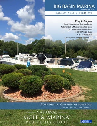 Big Basin MarinaChannahon, IL
Confidential Offering Memorandum
Please Do Not Disturb Employees
Exclusively Listed By:
Eddy A. Dingman
Real Estate/Marina Business Broker
National Golf & Marina Properties Group
of Coldwell Banker Commercial NRT
+ 847 987 6626 Direct
+ 781 810 9653 Fax
eddy@nationalgolfandmarina.com
 
