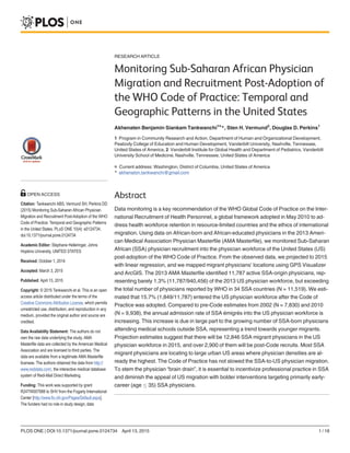RESEARCH ARTICLE
Monitoring Sub-Saharan African Physician
Migration and Recruitment Post-Adoption of
the WHO Code of Practice: Temporal and
Geographic Patterns in the United States
Akhenaten Benjamin Siankam Tankwanchi1¤
*, Sten H. Vermund2
, Douglas D. Perkins1
1 Program in Community Research and Action, Department of Human and Organizational Development,
Peabody College of Education and Human Development, Vanderbilt University, Nashville, Tennessee,
United States of America, 2 Vanderbilt Institute for Global Health and Department of Pediatrics, Vanderbilt
University School of Medicine, Nashville, Tennessee, United States of America
¤ Current address: Washington, District of Columbia, United States of America
* akhenaton.tankwanchi@gmail.com
Abstract
Data monitoring is a key recommendation of the WHO Global Code of Practice on the Inter-
national Recruitment of Health Personnel, a global framework adopted in May 2010 to ad-
dress health workforce retention in resource-limited countries and the ethics of international
migration. Using data on African-born and African-educated physicians in the 2013 Ameri-
can Medical Association Physician Masterfile (AMA Masterfile), we monitored Sub-Saharan
African (SSA) physician recruitment into the physician workforce of the United States (US)
post-adoption of the WHO Code of Practice. From the observed data, we projected to 2015
with linear regression, and we mapped migrant physicians’ locations using GPS Visualizer
and ArcGIS. The 2013 AMA Masterfile identified 11,787 active SSA-origin physicians, rep-
resenting barely 1.3% (11,787/940,456) of the 2013 US physician workforce, but exceeding
the total number of physicians reported by WHO in 34 SSA countries (N = 11,519). We esti-
mated that 15.7% (1,849/11,787) entered the US physician workforce after the Code of
Practice was adopted. Compared to pre-Code estimates from 2002 (N = 7,830) and 2010
(N = 9,938), the annual admission rate of SSA émigrés into the US physician workforce is
increasing. This increase is due in large part to the growing number of SSA-born physicians
attending medical schools outside SSA, representing a trend towards younger migrants.
Projection estimates suggest that there will be 12,846 SSA migrant physicians in the US
physician workforce in 2015, and over 2,900 of them will be post-Code recruits. Most SSA
migrant physicians are locating to large urban US areas where physician densities are al-
ready the highest. The Code of Practice has not slowed the SSA-to-US physician migration.
To stem the physician “brain drain”, it is essential to incentivize professional practice in SSA
and diminish the appeal of US migration with bolder interventions targeting primarily early-
career (age  35) SSA physicians.
PLOS ONE | DOI:10.1371/journal.pone.0124734 April 13, 2015 1 / 18
OPEN ACCESS
Citation: Tankwanchi ABS, Vermund SH, Perkins DD
(2015) Monitoring Sub-Saharan African Physician
Migration and Recruitment Post-Adoption of the WHO
Code of Practice: Temporal and Geographic Patterns
in the United States. PLoS ONE 10(4): e0124734.
doi:10.1371/journal.pone.0124734
Academic Editor: Stephane Helleringer, Johns
Hopkins University, UNITED STATES
Received: October 1, 2014
Accepted: March 3, 2015
Published: April 13, 2015
Copyright: © 2015 Tankwanchi et al. This is an open
access article distributed under the terms of the
Creative Commons Attribution License, which permits
unrestricted use, distribution, and reproduction in any
medium, provided the original author and source are
credited.
Data Availability Statement: The authors do not
own the raw data underlying the study. AMA
Masterfile data are collected by the American Medical
Association and are licensed to third parties. The
data are available from a legitimate AMA Masterfile
licensee. The authors obtained the data from http://
www.redidata.com/, the interactive medical database
system of Redi-Mail Direct Marketing.
Funding: This work was supported by grant
R24TW007988 to SHV from the Fogarty International
Center [http://www.fic.nih.gov/Pages/Default.aspx].
The funders had no role in study design, data
 