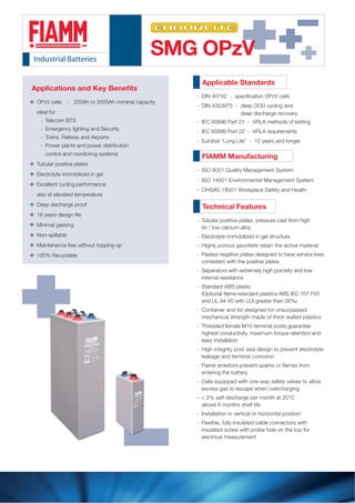 SMG OPzV
Applicable Standards
D
DIN 43539T5 - deep DOD cycling and
deep discharge recovery
-
IEC 60896 Part 21 - VRLA methods of testing-
IEC 60896 Part 22 - VRLA requirements-
Eurobat “Long Life” - 12 years and longer-
FIAMM Manufacturing
- ISO 9001 Quality Management System
- ISO 14001 Environmental Management System
Technical Features-
T- ubular positive plates, pressure cast from high
tin / low calcium alloy
E- lectrolyte immobilized in gel structure
H- ighly porous gauntlets retain the active material
P- asted negative plates designed to have service lives
consistent with the positive plates
S- eparators with extremely high porosity and low
internal resistance
S- tandard ABS plastic
and UL 94 V0 with LOI greater than 28%)
C- ontainer and lid designed for unsurpassed
mechanical strength made of thick walled plastics
T- hreaded female M10 terminal posts guarantee
highest conductivity, maximum torque retention and
easy installation
H- igh integrity post seal design to prevent electrolyte
leakage and terminal corrosion
F
entering the battery
C- ells equipped with one-way safety valves to allow
excess gas to escape when overcharging
<- 2% self-discharge per month at 20°C
allows 6 months shelf life
I- nstallation in vertical or horizontal position
F- lexible, fully insulated cable connectors with
insulated screw with probe hole on the top for
electrical measurement
ts
OPzV cells - 200Ah to 3000Ah nominal capacity
ideal for:
Telecom BTS-
Emergency lighting and Security-
Trains, Railway and Airports-
Power plants and power distribution-
control and monitoring systems
Tubular positive plates
Electrolyte immobilized in gel
Excellent cycling performance,
also at elevated temperature
Deep discharge proof
18 years design life
Minimal gassing
Non-spillable
Maintenance free without topping-up
100% Recyclable
- OHSAS 18001 Workplace Safety and Health
 