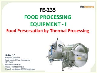 FE-235
FOOD PROCESSING
EQUIPMENT - I
Food Preservation by Thermal Processing
Shelke G.N
Assistant Professor
Department of Food Engineering
CFT Ashti,
Maharashtra 414202
Phone: +919561777282
E-mail: shelkeganesh838@gmail.com
 