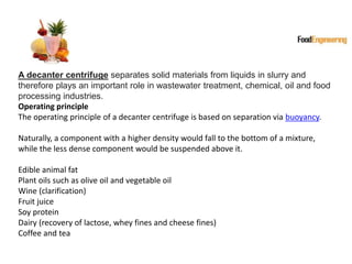 A decanter centrifuge separates solid materials from liquids in slurry and
therefore plays an important role in wastewater treatment, chemical, oil and food
processing industries.
Operating principle
The operating principle of a decanter centrifuge is based on separation via buoyancy.
Naturally, a component with a higher density would fall to the bottom of a mixture,
while the less dense component would be suspended above it.
Edible animal fat
Plant oils such as olive oil and vegetable oil
Wine (clarification)
Fruit juice
Soy protein
Dairy (recovery of lactose, whey fines and cheese fines)
Coffee and tea
 