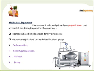 Processes which depend primarily on physical forces to accomplish the
desired separation of components
Mechanical Separation
Processes which depend primarily on physical forces that
accomplish the desired separation of components.
 separations based on size and/or density differences.
 Mechanical separations can be divided into four groups
 Sedimentation.
 Centrifugal separation.
 Filtration.
 Sieving.
 