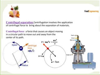 Processes which depend primarily forces to accomplish the
desired separation of components
Centrifugal separation Centrifugation involves the application
of centrifugal force to bring about the separation of materials.
Centrifugal force a force that causes an object moving
in a circular path to move out and away from the
center of its path.
 