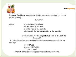 Processes which depend primarily forces to accomplish the
desired separation of components
The centrifugal force on a particle that is constrained to rotate in a circular
path is given by
Fc = mrw2
where Fc is the centrifugal force
r is the radius of the path
m is the mass of the particle
w(omega) is the angular velocity of the particle.
w = v/r, where v is the tangential velocity of the particle
Fc =(mv2)/r
Rotational speeds are normally expressed in revolutions per minute, so
that eqn
w = 2∏N/60
Fc = mr( 2 ∏ N/60)2
= 0.011 mrN2
where N is the rotational speed in revolutions per minute.
 