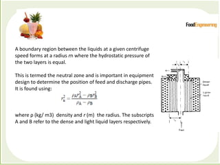 Processes which depend primarily forces to accomplish the
desired separation of components
A boundary region between the liquids at a given centrifuge
speed forms at a radius rn where the hydrostatic pressure of
the two layers is equal.
This is termed the neutral zone and is important in equipment
design to determine the position of feed and discharge pipes.
It is found using:
where ρ (kg/ m3) density and r (m) the radius. The subscripts
A and B refer to the dense and light liquid layers respectively.
 