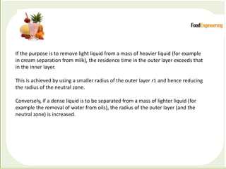 Processes which depend primarily forces to accomplish the
desired separation of components
If the purpose is to remove light liquid from a mass of heavier liquid (for example
in cream separation from milk), the residence time in the outer layer exceeds that
in the inner layer.
This is achieved by using a smaller radius of the outer layer r1 and hence reducing
the radius of the neutral zone.
Conversely, if a dense liquid is to be separated from a mass of lighter liquid (for
example the removal of water from oils), the radius of the outer layer (and the
neutral zone) is increased.
 