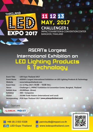 Oganizers
LED Expo Thailand www.ledexpothailand.com
+66 (0) 2 833 5328 panvisutb@impact.co.th
Line ID : @ledexpo
Event Title : LED Expo Thailand 2017
Event Name : ASEAN’s Largest International Exhibition on LED Lighting Products & Technology
Website : www.ledexpothailand.com
Event Date : 11-13 May 2017 (10.00 - 18.00 hrs.)
Venue : Challenger 1, IMPACT Exhibition & Convention Center, Bangkok, Thailand
Exhibit Area : 20,000Sqm. (Gross)
Exhibitor : 400+ Companies
Visitor : 20,000 Trade Visitors (International and Local)
Incorporating : PCB Expo Thailand 2017 (www.pcbexpothailand.com)
 