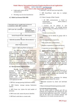 Pankti Dharwa/ International Journal of Engineering Research and Applications
                         (IJERA) ISSN: 2248-9622 www.ijera.com
                          Vol. 2, Issue 4, July-August 2012, pp.972-976
         Lightweight system calls for                   6. MPI Recv: reads the local receiving buffer.
          communication
                                                         7. MPI Bcast/Mcast: sends data to multiple
         Providing very low-level mechanisms            processes.

4.2 Multi-Cast Protocol With MPI                         4.3.1 Basic Concepts of Data Transfer

                                                             • All MPI communication is based on
                                                              communicator          which contains a
                                                              context and group.

                                                             •      Contexts can be defined as safe
                                                                 communication space       for message passing
                                                                 and also it allows the different libraries to co-
                                                                 exist.

                                                             • Group is set of processes.

                                                             • Processes can be identify by unique rank in
                                                         group.

                                                         4.3.2 Message passing is required for:

                                                            • Data transfer plus synchronization

                                                            • Requires cooperation of sender and receiver
        Figure 3. MPI using Multi-cast Protocol             • Cooperation not always apparent in code
         The Multi-cast protocol for send/receive        5. IMPLEMENTATION
which combine with the MPI(Message Passing                         Alchemi is a .NET based grid computing
Interface)algorithm, it combine with the windows         framework that provides runtime machinery and
gird       by        using      API-        GThread,     programming environment required to construct the
GApplication, GConnection to the Grid head node.         desktop           grid         and           developed
Grid head have storageor the schedular which             the grid application. It allows us flexible application
schedule the application.and give it to the grid other   composition by supporting the object-oriented grid
node                     to                   execute    programming model. Cross platform support is
and take the output or the values back from it. This     provided by Web-services and flexible execution
all process is done on the windows .Net framework.       model supports dedicated execution by grid nodes
                                                         [16].
4.3 Message Passing Implementation

         Message Passing is a communication              5.1 Alchemi Framework
paradigm to develop parallel and distributed             The aim of Alchemi grid computing framework is
applications      that    require     inter-process      not to develop the grid software as easy as possible
communication. The Message Passing Interface             but flexible, scalable, reliable, and extensible. The
(MPI)computing models are specifications for             key features of the Alchemi are,
parallel     that    have    numerous      different
                                                         • Internet based cluster computing for desktop
implementations [17]. Below are the main functions
                                                         computer without a shared file system.
i will implement for MPI.
                                                         • Dedicated execution by cluster and individual
1. MPI Init: message passing initialization method.
                                                         nodes.
2. MPI Finalize: message passing finalization
                                                         • Object-oriented grid thread programming model.
method.
                                                         5.2 Grid Thread Programming
3. MPI Comm size: returns the total number of
                                                         The two central classes in alchemi grid API are
processes.
                                                         GThread and GApplication that represent the grid
4. MPI Comm rank: returns the process identifier.        thread and grid application respectively. GThread is
                                                         used for the code to be executed remotely and
5. MPI Send: sends data to a remote node.                GApplication is for locally executed code [16].


                                                                                                  974 | P a g e
 