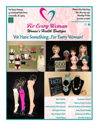 We Have Something…ForEvery Woman!
BreastProsthesis
MastectomyBras
MastectomySwimWear&Apparel
PostSurgicalGarments
Wigs &StylingProducts
Hats&Turbans
CompressionGarments
PregnancySupportGarments
SkincareforRadiation&Chemotherapy
Purses,Totes,&Handbags
Jewelry,Scarves,&GiftItems
ActiveWear&Pajamas
ForEvery Woman
90 Orchard Park Drive
Greenville, SC 29615
Phone: 864-663-8049
Fax: 864-234-1337
Monday-Friday
9:00am-5:00pm
www.foreverywoman.net
 
