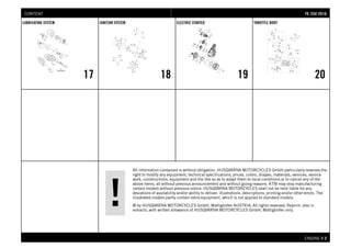 All information contained is without obligation. HUSQVARNA MOTORCYCLES GmbH particularly reserves the
right to modify any equipment, technical specifications, prices, colors, shapes, materials, services, service
work, constructions, equipment and the like so as to adapt them to local conditions or to cancel any of the
above items, all without previous announcement and without giving reasons. KTM may stop manufacturing
certain models without previous notice. HUSQVARNA MOTORCYCLES shall not be held liable for any
deviations of availability and/or ability to deliver, illustrations, descriptions, printing and/or other errors. The
illustrated models partly contain extra equipment, which is not applied to standard models.
© by HUSQVARNA MOTORCYCLES GmbH, Mattighofen AUSTRIA; All rights reserved; Reprint, also in
extracts, with written allowance of HUSQVARNA MOTORCYCLES GmbH, Mattighofen only.
ENGINE # 22
LUBRICATING SYSTEM
17
IGNITION SYSTEM
18
ELECTRIC STARTER
19
THROTTLE BODY
20
FFEE 225500 22001166CONTENT
 