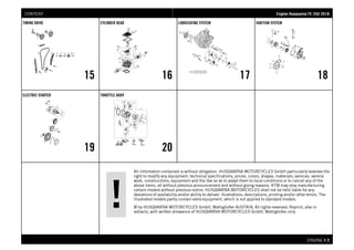 All information contained is without obligation. HUSQVARNA MOTORCYCLES GmbH particularly reserves the
right to modify any equipment, technical specifications, prices, colors, shapes, materials, services, service
work, constructions, equipment and the like so as to adapt them to local conditions or to cancel any of the
above items, all without previous announcement and without giving reasons. KTM may stop manufacturing
certain models without previous notice. HUSQVARNA MOTORCYCLES shall not be held liable for any
deviations of availability and/or ability to deliver, illustrations, descriptions, printing and/or other errors. The
illustrated models partly contain extra equipment, which is not applied to standard models.
© by HUSQVARNA MOTORCYCLES GmbH, Mattighofen AUSTRIA; All rights reserved; Reprint, also in
extracts, with written allowance of HUSQVARNA MOTORCYCLES GmbH, Mattighofen only.
ENGINE # 22
TIMING DRIVE
15
CYLINDER HEAD
16
LUBRICATING SYSTEM
17
IGNITION SYSTEM
18
ELECTRIC STARTER
19
THROTTLE BODY
20
EEnnggiinnee HHuussqqvvaarrnnaa FFEE 225500 22001188CONTENT
 