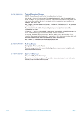 14/3/16 © European Union, 2002-2015 | http://europass.cedefop.europa.eu Page 2 / 4
03/11/2013–25/09/2014 Regional Operations Manager
SCCTP - Escom, Brazzaville and North of Congo (Republic of the Congo)
09/01/2012 - 31/01/2013: Production and Operations Site Manager for Road Construction Project -
Inside JV between two road construction companies, took charge of the production tasks in a 79 kms
road between Ewo and Boundji, also the construction of city streets and drainage inside Ewo in a
network of more than 14 kms.
Also in charge of Bitumen Central production and Quarrying and agregates production placed 89 kms
way from the road.
Assumed at this time the high level responsability and representativity of Escom (one of the
companies) in this project.
01/02/2013 - 31/10/2013: Project Manager - Responsibility of construction, managing the budget, HR
issues and all other managing issues related with a 86 kms road construction.
01/11/2013 - 15/09/2014: Regional Operations Manager - Taking care of all coordination actions
related with the management of the projects in Brazzaville and North also in charge of the relation with
the clients involved in 6 road projects separated in this area by plus of 600 kms.
Also in charge of 3 quarries explored by the company in this area.
01/07/2011–27/12/2011 Technical Director
Clamajor, Lda, Viana - Luanda (Angola)
Technical management of all the issues related with production in a contractor of road public works
and quarrying issues, in Angola.
01/01/2011–30/06/2011 Commercial Manager
Groupement RRR, Nacala (Mozambique)
Commercial and technical management of a consortium between contractors, in order to start up a
quarrying project in the North of Mozambique.
 