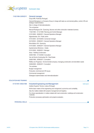 Curriculum vitae
EDUCATION AND TRAINING
PERSONAL SKILLS
14/3/16 © European Union, 2002-2015 | http://europass.cedefop.europa.eu Page 3 / 4
11/02/1998–30/06/2011 General manager
Grupo MR, Portimão (Portugal)
General Managing in a Company Group in charge with tasks as commercial politics, control, HR and
strategic implementation.
Also in charge of internationalization.
The companies:
Manuel Rodrigues SA - Quarrying, bitumen and other contruction materials business.
11/02/1998 - 31/12/1999: Planning and Control Manager
01/01/2000 - 30/06/2011: General Operations Manager
Algarestradas, SA - Public works
01/01/2003 - 02/10/2003: Comercial manager
02/10/2003 - 30/06/2011: General Operations Manager
Monchibloco SA - Quarrying
01/01/2000 - 30/06/2011: General Operations Manager
Apartamentos Minichoro - Hotels
01/01/2008 - 30/06/2011: Manager
Alvau - Building Construction
30/06/1998 - 31/12/2000: Consultant
Vau da Rocha Construções SA - Real Estate
30/06/1998 - 30/06/2011: Consultant
Reflexo do Progresso - Environmental company, managing construction and demolition waste
30/06/2009 - 30/06/2011: Consultant
The activities:
Budget management
Production, technical and HR issues
Commercial management
Strategies implementation and internationalization
01/10/1991–09/02/1998 Industrial Engineering and Management EQF level 6
Instituto Superior Técnico, Lisboa (Portugal)
All the basic maters of the engineering and mangement, economics and contability.
Also the matters related with projects management and logistics.
For choice specialization in matters related with road construction, buildings and construction
materials.
Production processes optimization and projects evaluation.
 