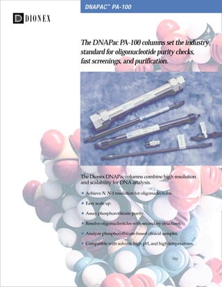 1
DNAPAC™
PA-100
The DNAPac PA-100 columns set the industry
standard for oligonucleotide purity checks,
fast screenings, and purification.
The Dionex DNAPac columns combine high resolution
and scalability for DNA analysis.
• Achieve N, N-1 resolution for oligonucleotides.
• Easy scale up.
• Assay phosphorothioate purity.
• Resolve oligonucleotides with secondary structures.
• Analyze phosphorothioate-based clinical samples.
• Compatible with solvent, high pH, and high temperatures.
 