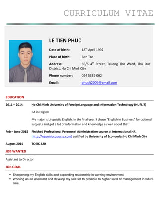 CURRICULUM VITAE
EDUCATION
2011 – 2014 Ho Chi Minh University of Foreign Language and Information Technology (HUFLIT)
BA in English
My major is Linguistic English. In the final year, I chose “English in Business” for optional
subjects and got a lot of information and knowledge as well about that.
Feb – June 2015 Finished Professional Personnel Administration course at International HR.
(http://nguonlucquocte.com) certified by University of Economics Ho Chi Minh City
August 2015 TOEIC 820
JOB WANTED
Assistant to Director
JOB GOAL
 Sharpening my English skills and expanding relationship in working environment
 Working as an Assistant and develop my skill set to promote to higher level of management in future
time.
LE TIEN PHUC
Date of birth: 18th
April 1992
Place of birth: Ben Tre
Address: 56/6 4th
Street, Truong Tho Ward, Thu Duc
District, Ho Chi Minh City
Phone number: 094 5339 062
Email: phuclt2009@gmail.com
 