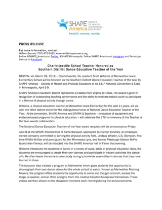 PRESS RELEASE
For more information, contact:
William Bennett (703) 476-3485; wbennett@shapeamerica.org
Follow @SHAPE_America on Twitter, #SHAPEMinneapolis, Follow SHAPE America on Instagram and Periscope
Like us on Facebook
Charlottesville School Teacher Honored as
Southern District Dance Education Teacher of the Year
RESTON, VA, March 28, 2016 – Charlottesville, VA, resident Scott Williams of Meriwether Lewis
Elementary School will be honored as the Southern District Dance Education Teacher of the Year by
SHAPE America – Society of Health and Physical Educators at its 131st
National Convention & Expo
in Minneapolis, April 5-9.
SHAPE America’s Southern District represents 13 states from Virginia to Texas. The award is given in
recognition of outstanding teaching performance and the ability to motivate today's youth to participate
in a lifetime of physical activity through dance.
Williams, a physical education teacher at Meriwether Lewis Elementary for the past 11 years, will vie
with one other district winner for the distinguished honor of National Dance Education Teacher of the
Year. At the convention, SHAPE America and SPARK & Sportime – innovators of equipment and
evidence-based programs for physical educators – will celebrate the 27th anniversary of this Teacher of
the Year awards collaboration.
The National Dance Education Teacher of the Year award recipient will be announced on Friday,
April 8 at the SHAPE America Hall of Fame Banquet, sponsored by Human Kinetics, an employee-
owned company committed to serving the physical activity field. Lindsay Whalen, U.S. Olympian, five-
time WNBA All-Star and point guard for the Minnesota Lynx, and former Pittsburgh Steeler All-Pro
Guard Alan Faneca, will be inducted into the SHAPE America Hall of Fame that evening.
Williams introduces his students to dance in a variety of ways. While in physical education class, the
students are encouraged to create their own dances and participate in instant activities like dance-
offs. He often leads the entire student body during schoolwide assemblies in dances that they have
learned in class.
The educator also created a program at Meriwether which gives students the opportunity to
choreograph their own dance videos for the whole school to watch. Known as Meriwether Morning
Movers, the program offers students the opportunity to come into the gym at lunch, access the
stage, a speaker, and an iPod; and give them the creative freedom to express themselves. These
videos are then shown on the classroom monitors each morning during the announcements.
 