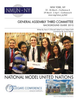 GENERAL ASSEMBLY THIRD COMMITTEE
BACKGROUND GUIDE 2015
NMUN • NY
COLLEGIATE CONFERENCECOLLEGIATE CONFERENCE
NATIONALNATIONAL
TMassociation
NEW YORK, NY
22 - 26 March – Conference A
29 March - 2 April – Conference B
nmun.org/nmun_ny.html
Written By: Kevin P. O’Donnell, Rafael Corral, Robert Cahill
Contributions By: Jessica DeJesus
© 2014 National Model United Nations
 