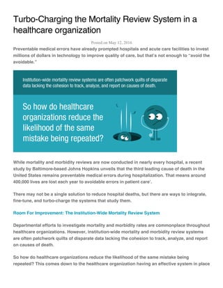 Turbo-Charging the Mortality Review System in a
healthcare organization
Posted on May 12, 2016
Preventable medical errors have already prompted hospitals and acute care facilities to invest
millions of dollars in technology to improve quality of care, but that’s not enough to “avoid the
avoidable.”
While mortality and morbidity reviews are now conducted in nearly every hospital, a recent
study by Baltimore-based Johns Hopkins unveils that the third leading cause of death in the
United States remains preventable medical errors during hospitalization. That means around
400,000 lives are lost each year to avoidable errors in patient care1
.
There may not be a single solution to reduce hospital deaths, but there are ways to integrate,
fine-tune, and turbo-charge the systems that study them.
Room For Improvement: The Institution-Wide Mortality Review System
Departmental efforts to investigate mortality and morbidity rates are commonplace throughout
healthcare organizations. However, institution-wide mortality and morbidity review systems
are often patchwork quilts of disparate data lacking the cohesion to track, analyze, and report
on causes of death.
So how do healthcare organizations reduce the likelihood of the same mistake being
repeated? This comes down to the healthcare organization having an effective system in place
 