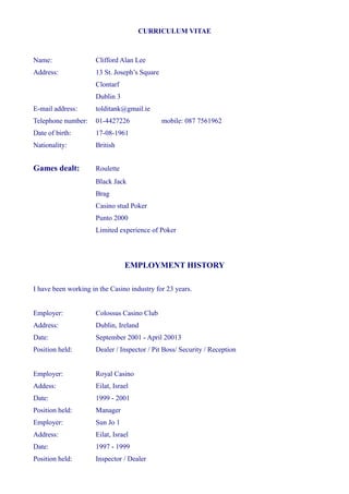 CURRICULUM VITAE
Name: Clifford Alan Lee
Address: 13 St. Joseph’s Square
Clontarf
Dublin 3
E-mail address: tolditank@gmail.ie
Telephone number: 01-4427226 mobile: 087 7561962
Date of birth: 17-08-1961
Nationality: British
Games dealt: Roulette
Black Jack
Brag
Casino stud Poker
Punto 2000
Limited experience of Poker
EMPLOYMENT HISTORY
I have been working in the Casino industry for 23 years.
Employer: Colossus Casino Club
Address: Dublin, Ireland
Date: September 2001 - April 20013
Position held: Dealer / Inspector / Pit Boss/ Security / Reception
Employer: Royal Casino
Addess: Eilat, Israel
Date: 1999 - 2001
Position held: Manager
Employer: Sun Jo 1
Address: Eilat, Israel
Date: 1997 - 1999
Position held: Inspector / Dealer
 