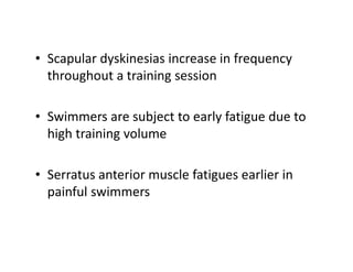 • Scapular dyskinesias increase in frequency
throughout a training session
• Swimmers are subject to early fatigue due to
high training volume
• Serratus anterior muscle fatigues earlier in
painful swimmers
 