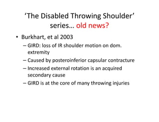 ‘The Disabled Throwing Shoulder’
series… old news?
• Burkhart, et al 2003
– GIRD: loss of IR shoulder motion on dom.
extremity
– Caused by posteroinferior capsular contracture
– Increased external rotation is an acquired
secondary cause
– GIRD is at the core of many throwing injuries
 