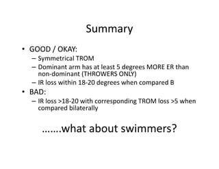 Summary
• GOOD / OKAY:
– Symmetrical TROM
– Dominant arm has at least 5 degrees MORE ER than
non-dominant (THROWERS ONLY)
– IR loss within 18-20 degrees when compared B
• BAD:
– IR loss >18-20 with corresponding TROM loss >5 when
compared bilaterally
…….what about swimmers?
 